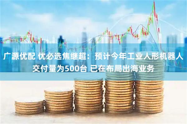 广源优配 优必选焦继超：预计今年工业人形机器人交付量为500台 已在布局出海业务