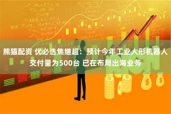 熊猫配资 优必选焦继超：预计今年工业人形机器人交付量为500台 已在布局出海业务