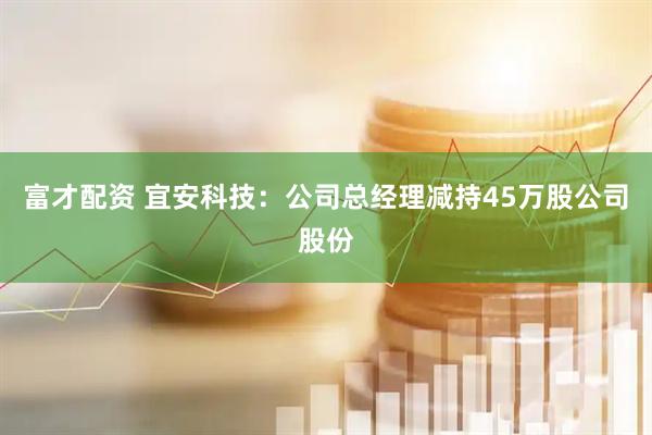 富才配资 宜安科技：公司总经理减持45万股公司股份