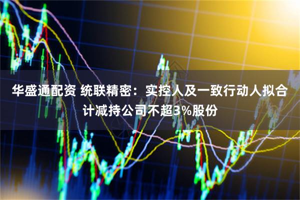 华盛通配资 统联精密：实控人及一致行动人拟合计减持公司不超3%股份