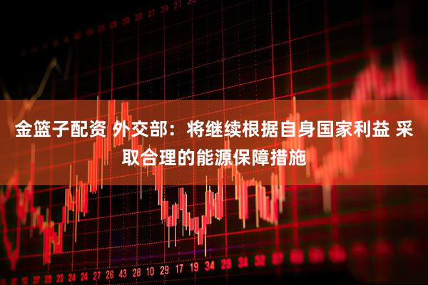 金篮子配资 外交部：将继续根据自身国家利益 采取合理的能源保障措施