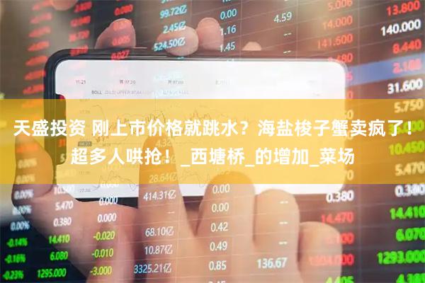 天盛投资 刚上市价格就跳水？海盐梭子蟹卖疯了！超多人哄抢！_西塘桥_的增加_菜场