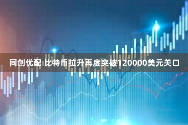 同创优配 比特币拉升再度突破120000美元关口