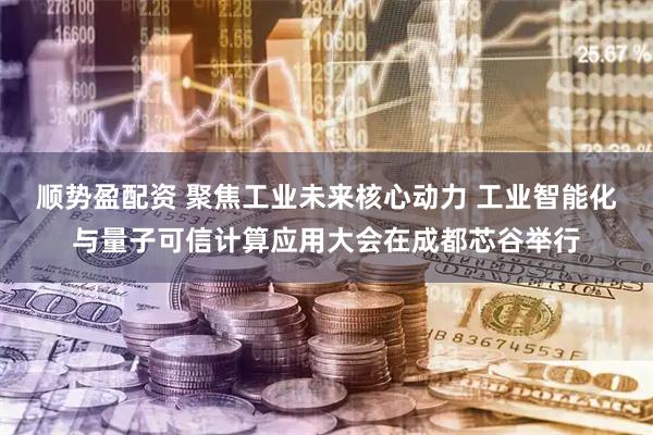 顺势盈配资 聚焦工业未来核心动力 工业智能化与量子可信计算应用大会在成都芯谷举行