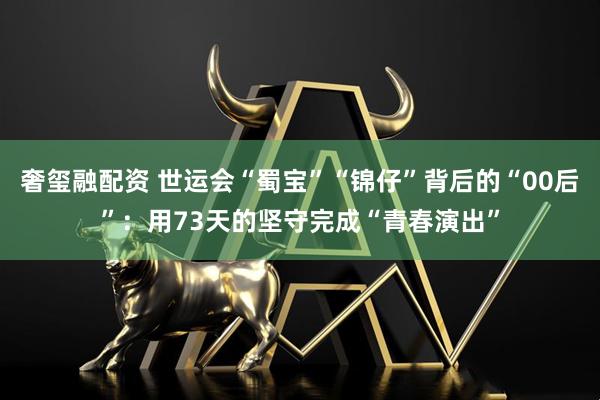 奢玺融配资 世运会“蜀宝”“锦仔”背后的“00后”：用73天的坚守完成“青春演出”