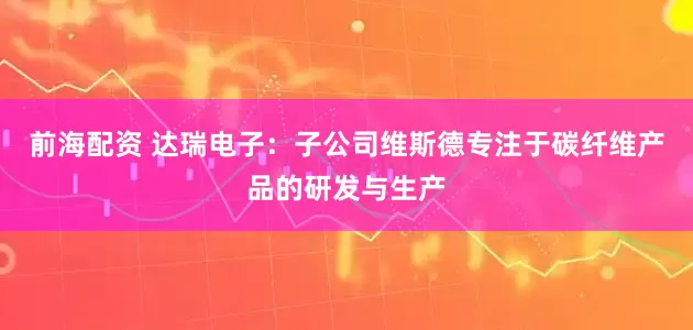 前海配资 达瑞电子：子公司维斯德专注于碳纤维产品的研发与生产