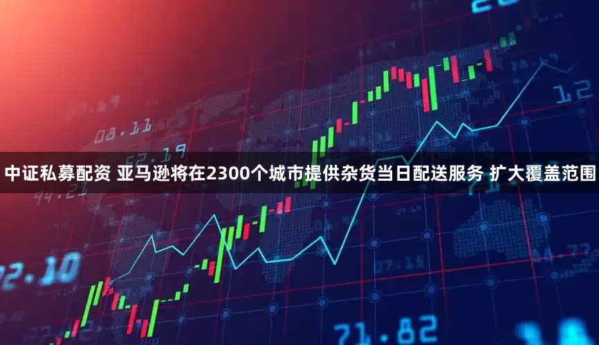 中证私募配资 亚马逊将在2300个城市提供杂货当日配送服务 扩大覆盖范围