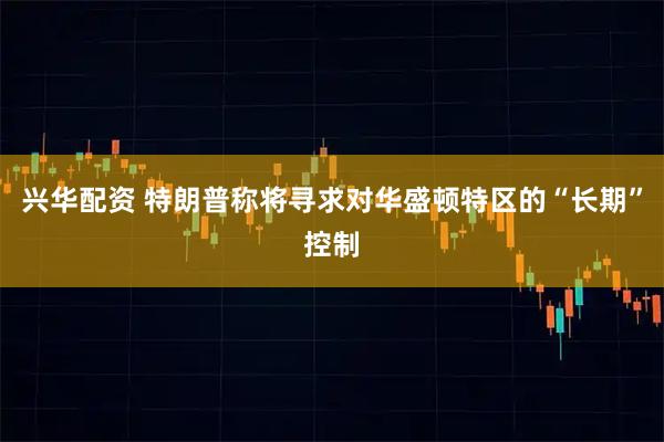 兴华配资 特朗普称将寻求对华盛顿特区的“长期”控制