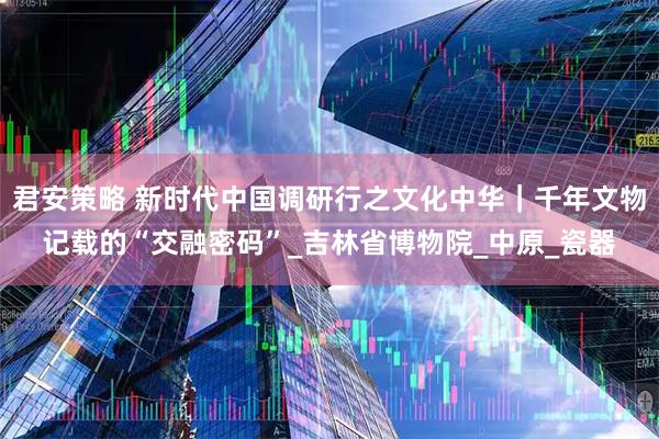 君安策略 新时代中国调研行之文化中华｜千年文物记载的“交融密码”_吉林省博物院_中原_瓷器