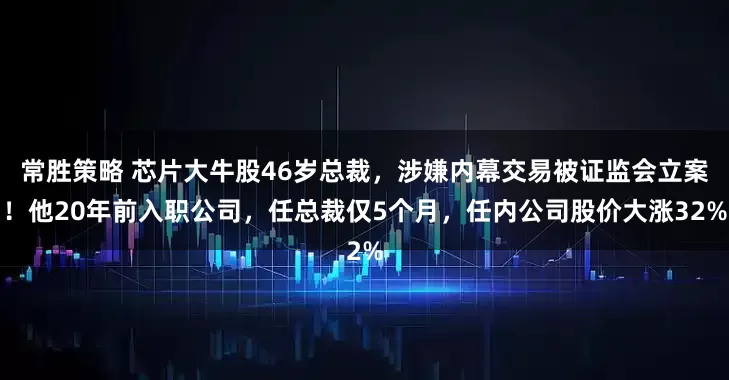 常胜策略 芯片大牛股46岁总裁,涉嫌内幕交易被证监会立案!他20年前入职公司,任总裁仅5个月,任内公司股价大涨32%