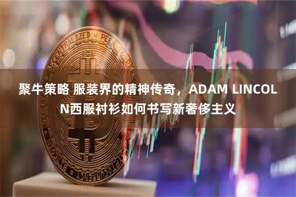 聚牛策略 服装界的精神传奇，ADAM LINCOLN西服衬衫如何书写新奢侈主义