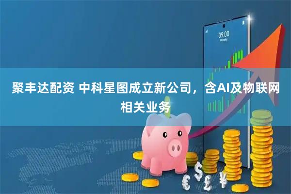 聚丰达配资 中科星图成立新公司，含AI及物联网相关业务