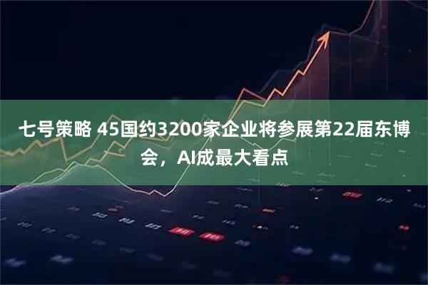 七号策略 45国约3200家企业将参展第22届东博会，AI成最大看点