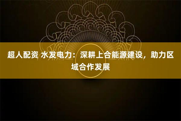 超人配资 水发电力：深耕上合能源建设，助力区域合作发展