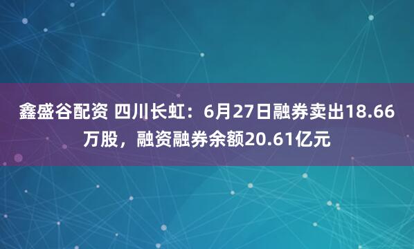 鑫盛谷配资 四川长虹：6月27日融券卖出18.66万股，融资融券余额20.61亿元