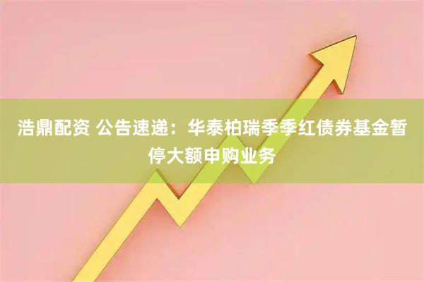 浩鼎配资 公告速递:华泰柏瑞季季红债券基金暂停大额申购业务