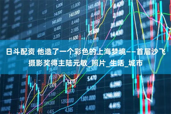 日斗配资 他造了一个彩色的上海梦境——首届沙飞摄影奖得主陆元敏_照片_生活_城市