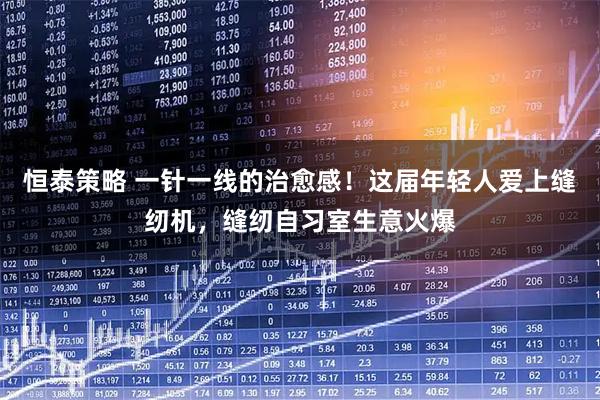 恒泰策略 一针一线的治愈感!这届年轻人爱上缝纫机,缝纫自习室生意火爆