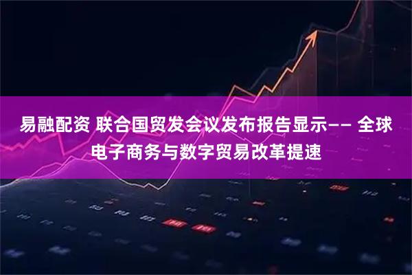 易融配资 联合国贸发会议发布报告显示—— 全球电子商务与数字贸易改革提速