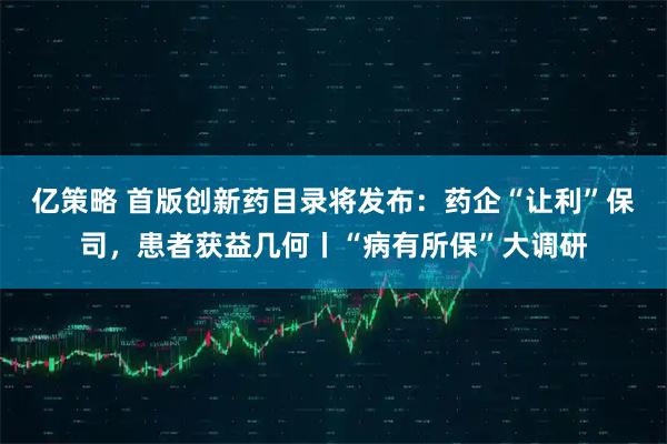 亿策略 首版创新药目录将发布：药企“让利”保司，患者获益几何丨“病有所保”大调研