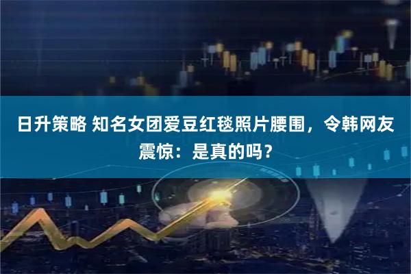 日升策略 知名女团爱豆红毯照片腰围，令韩网友震惊：是真的吗？